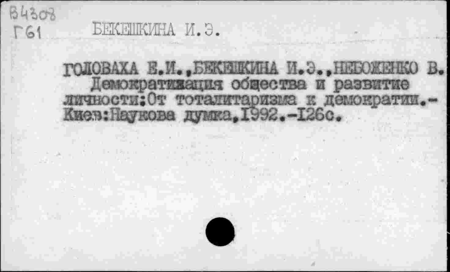 ﻿В ч Г61
ЕЕКЖИКА И.Э.
ГОЛОВАХА В.И..БВКВПКИНА И.Э. .НИШЕНКО В.
Детократияация общества и развитие личности;От тоталитаризма к демократии.-Киев: Паукова думка,1992.-126с.